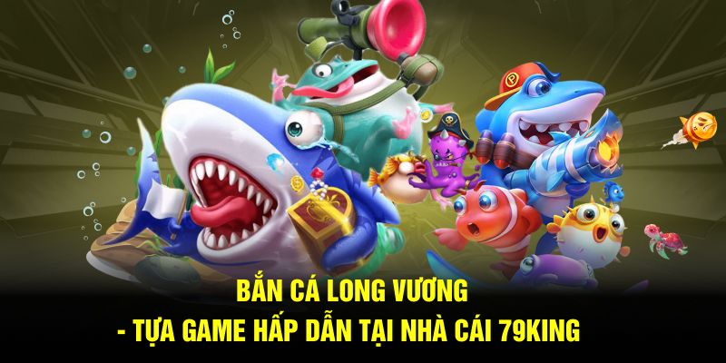 Bắn Cá Long Vương - Tựa Game Hấp Dẫn Tại Nhà Cái 79KING